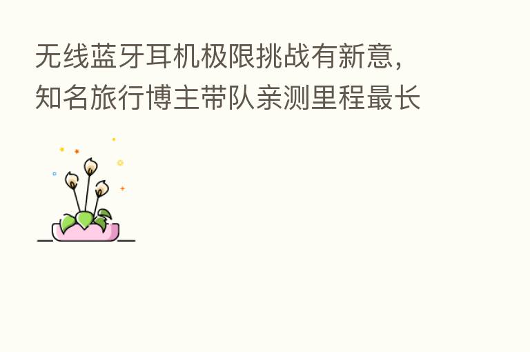 无线蓝牙耳机极限挑战有新意,知名旅行博主带队亲测里程 长高铁