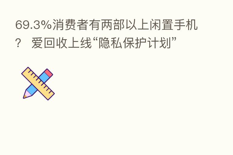 69.3%消费者有两部以上闲置手机？ 爱回收上线“隐私保护计划”