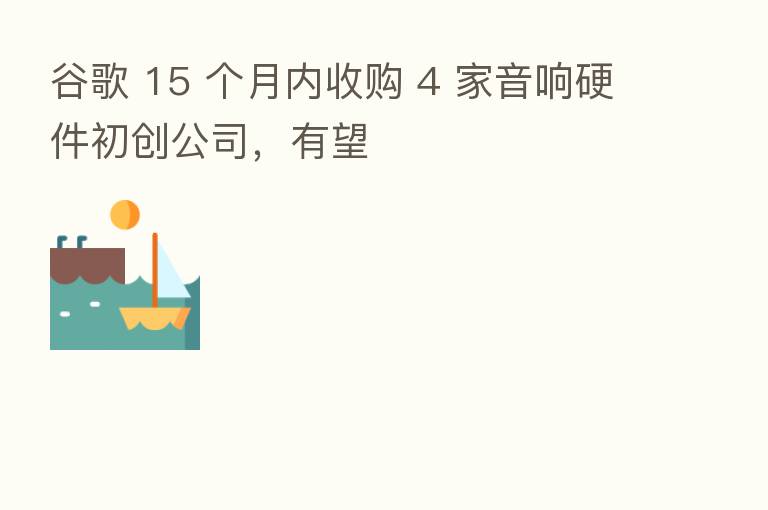 谷歌 15 个月内收购 4 家音响硬件初创公司，有望