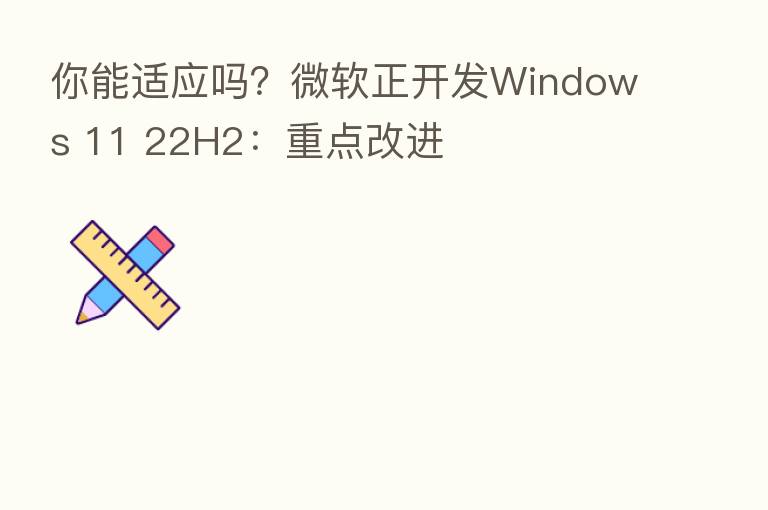 你能适应吗？微软正开发Windows 11 22H2：重点改进