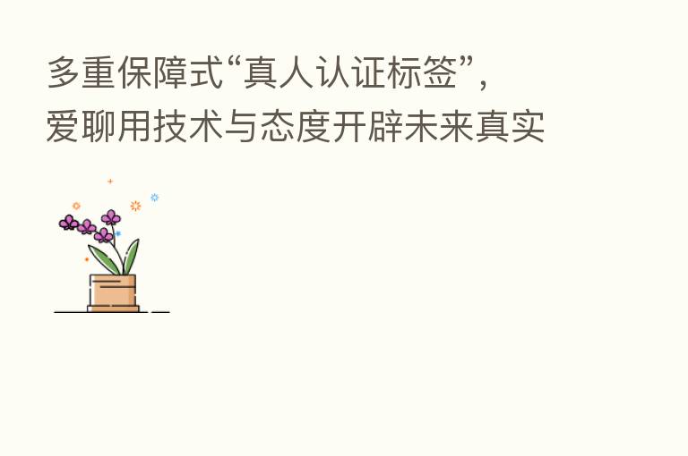 多重保障式“真人认证标签”,爱聊用技术与态度开辟未来真实社交新通路
