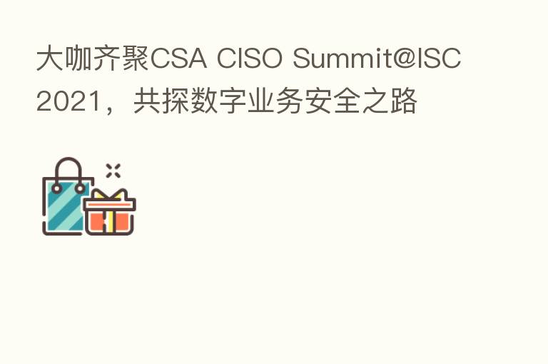 大咖齐聚CSA CISO Summit@ISC 2021，共探数字业务安全之路