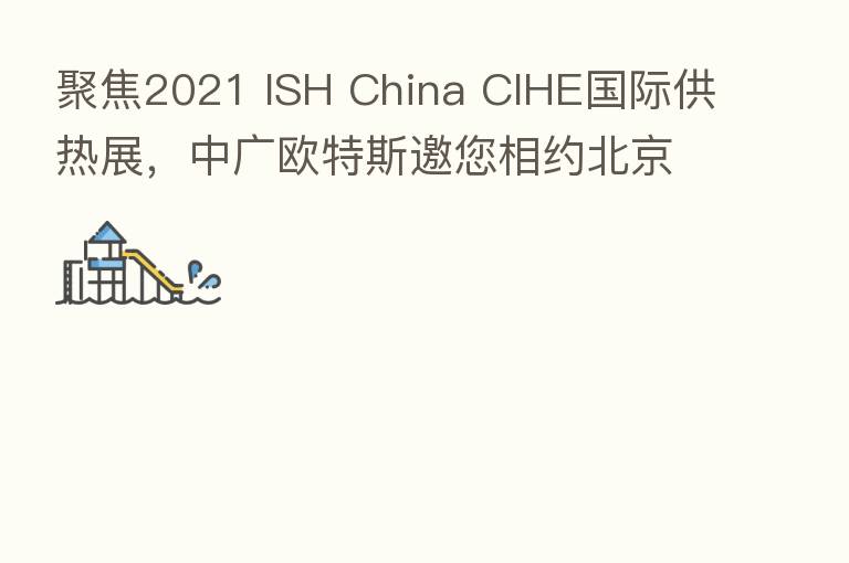 聚焦2021 ISH China CIHE国际供热展,中广欧特斯邀您相约北京