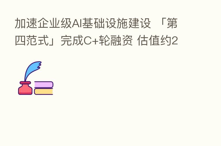 加速企业级AI基础设施建设 「   四范式」完成C+轮融资 估值约20亿美元