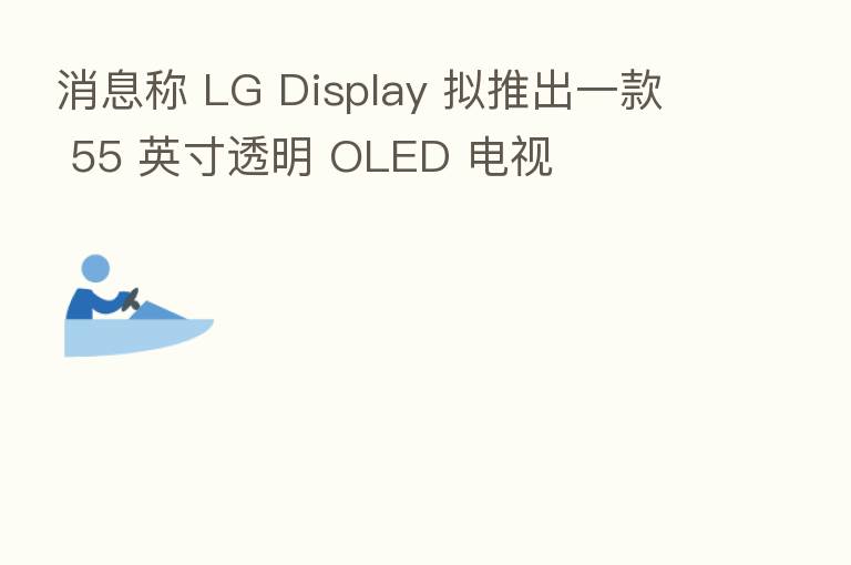 消息称 LG Display 拟推出一款 55 英寸透明 OLED 电视