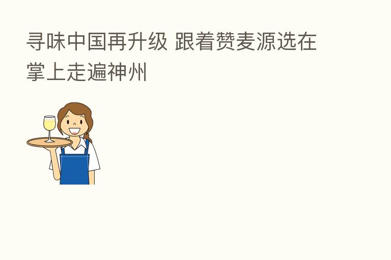 寻味中国再升级 跟着赞麦源选在掌上走遍神州