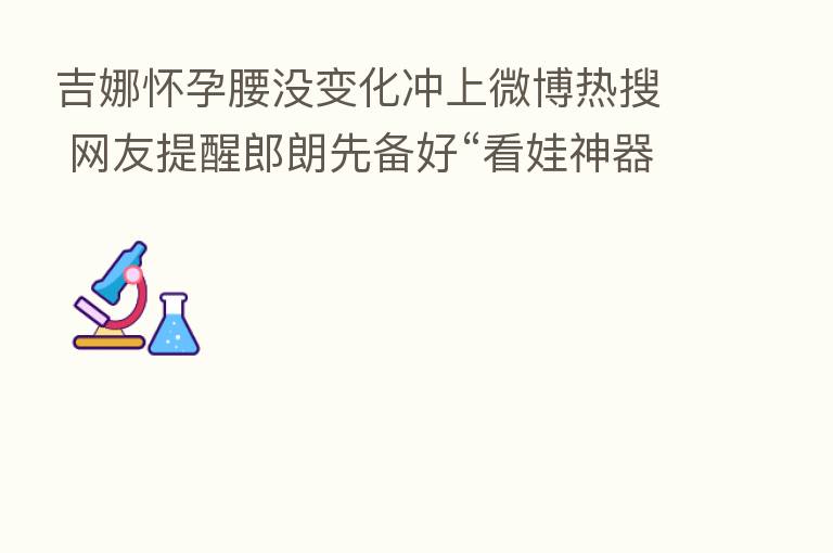 吉娜怀孕腰没变化冲上微博热搜 网友提醒郎朗先备好“看娃神器”