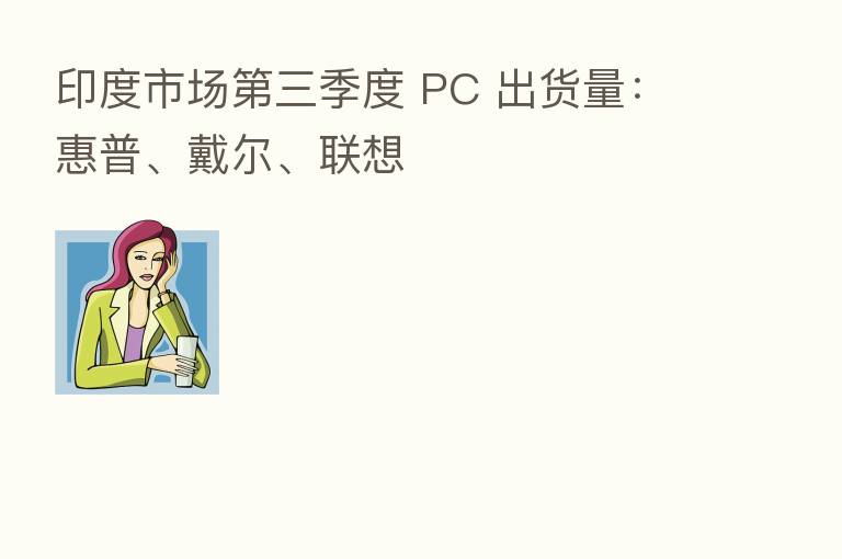 印度市场 三季度 PC 出货量:惠普、戴尔、联想
