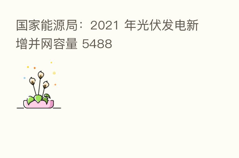 国家能源局:2021 年光伏发电新增并网容量 5488