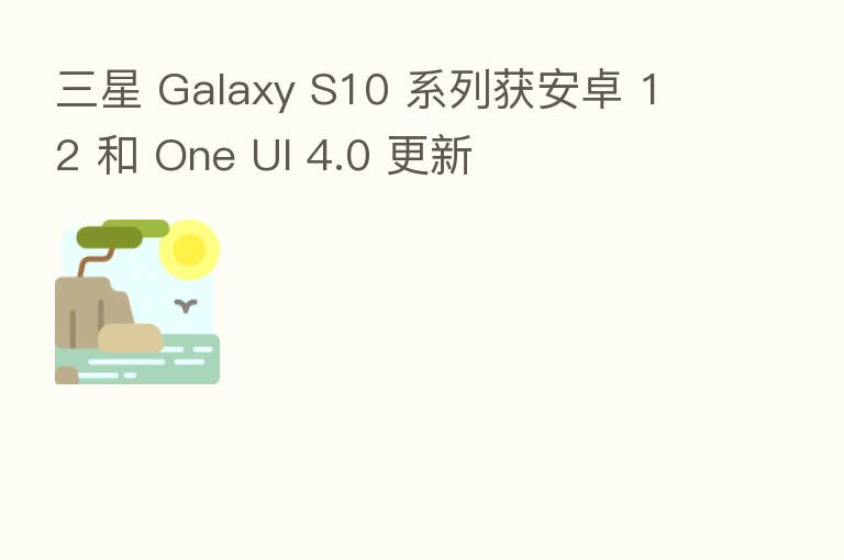 三星 Galaxy S10 系列获安卓 12 和 One UI 4.0 更新