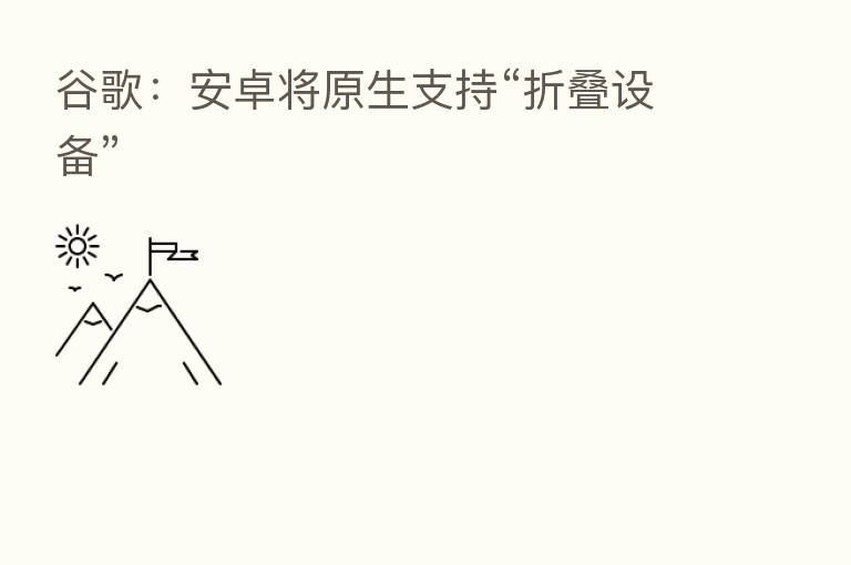 谷歌：安卓将原生支持“折叠设备”