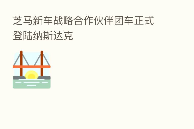 芝马新车战略合作伙伴团车正式登陆纳斯达克