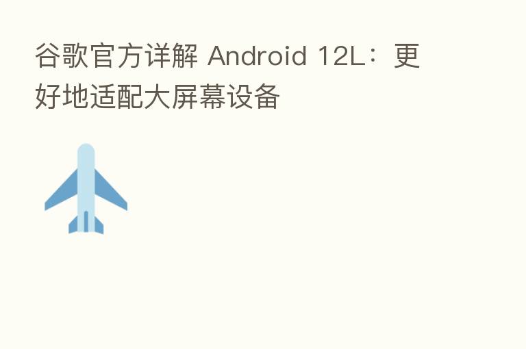谷歌官方详解 Android 12L：更好地适配大屏幕设备