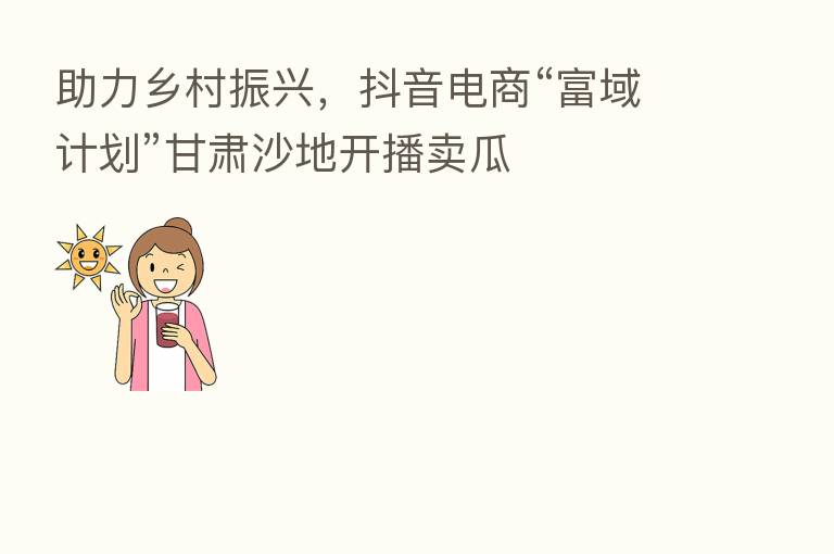 助力乡村振兴，抖音电商“富域计划”甘肃沙地开播卖瓜