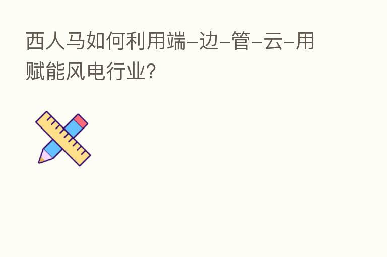 西人马如何利用端-边-管-云-用赋能风电行业?