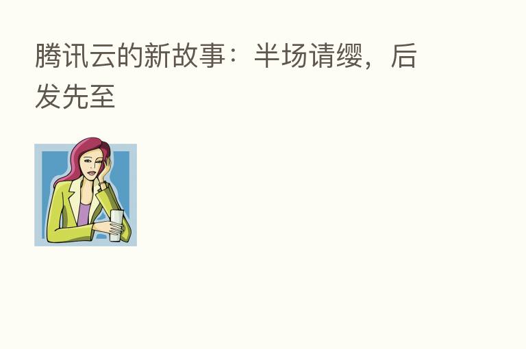 腾讯云的新故事:半场请缨,后发先至