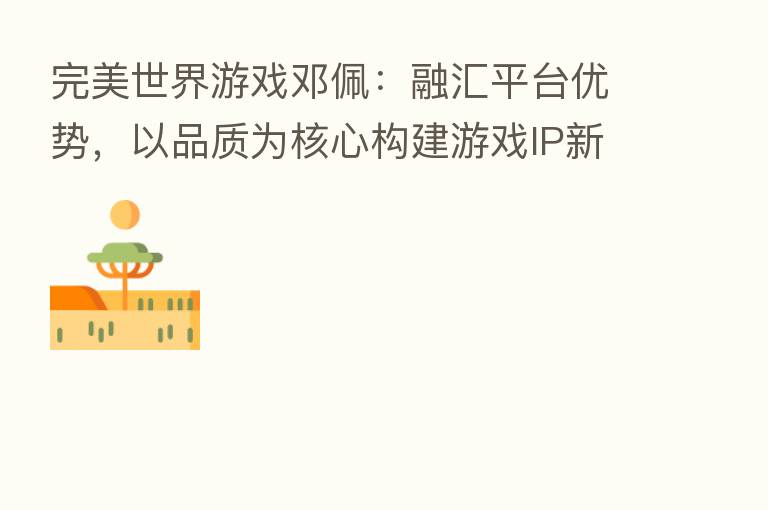 完美世界游戏邓佩:融汇平台优势,以品质为核心构建游戏IP新生态