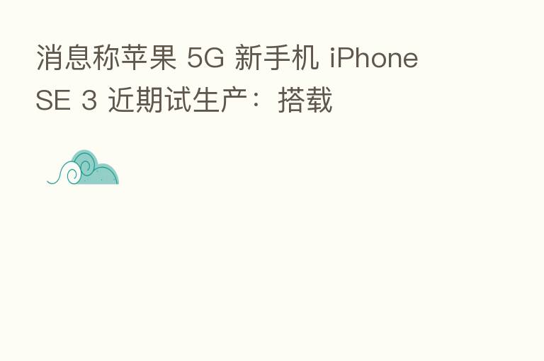 消息称苹果 5G 新手机 iPhone SE 3 近期试生产：搭载