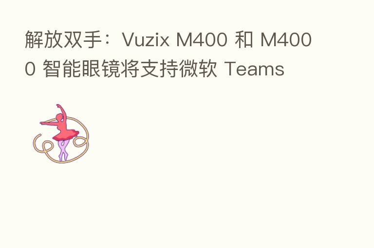 解放双手:Vuzix M400 和 M4000 智能眼镜将支持微软 Teams