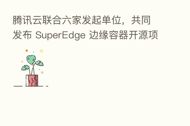 腾讯云联合六家发起单位，共同发布 SuperEdge 边缘容器开源项目