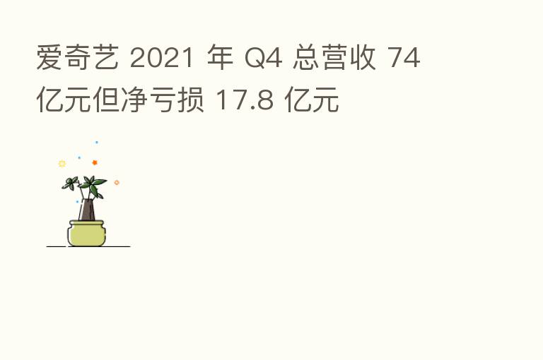 爱奇艺 2021 年 Q4 总营收 74 亿元但净亏损 17.8 亿元
