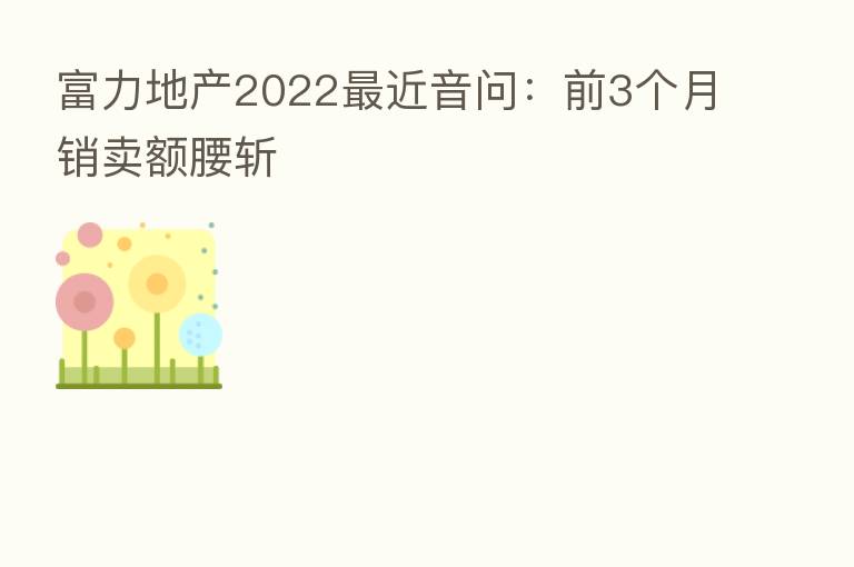 富力地产2022 近音问:前3个月销卖额腰斩