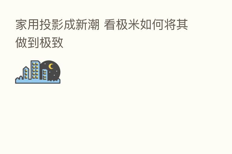 家用投影成新潮 看极米如何将其做到极致