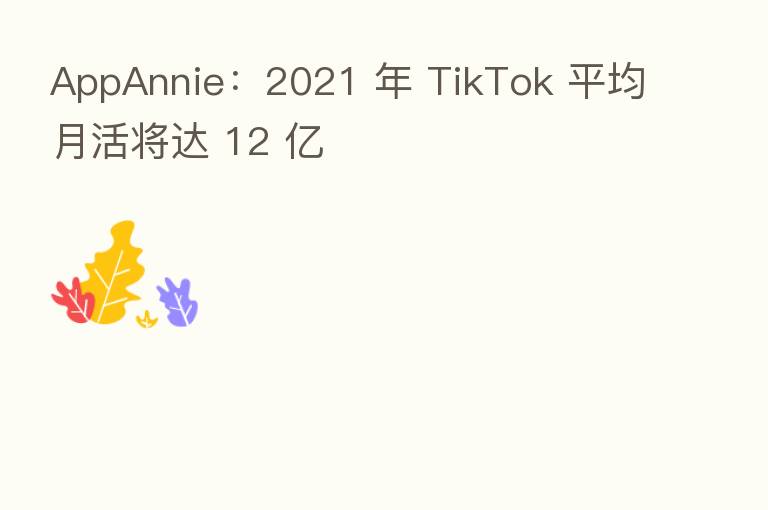 AppAnnie：2021 年 TikTok 平均月活将达 12 亿