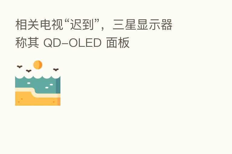 相关电视“迟到”,三星显示器称其 QD-OLED 面板