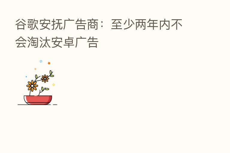 谷歌安抚广告商：至少两年内不会淘汰安卓广告