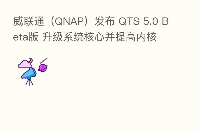 威联通（QNAP）发布 QTS 5.0 Beta版 升级系统核心并提高内核安全性