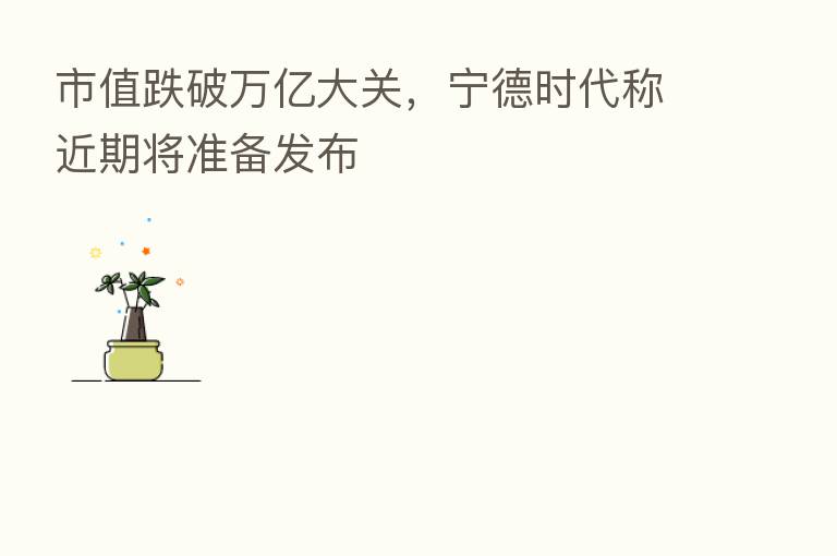 市值跌破万亿大关,宁德时代称近期将准备发布