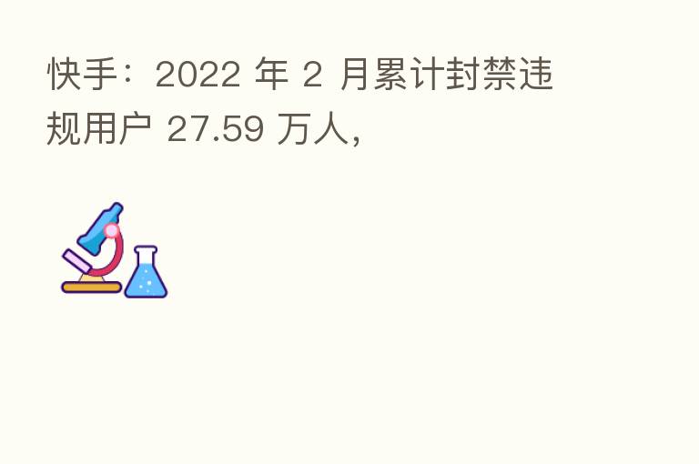 快手:2022 年 2 月累计封禁违规用户 27.59 万人,