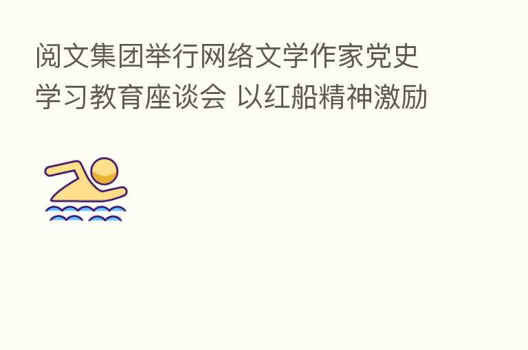 阅文集团举行网络文学作家党史学习教育座谈会 以红船精神激励创作