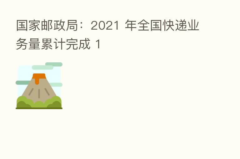 国家邮政局：2021 年全国快递业务量累计完成 1