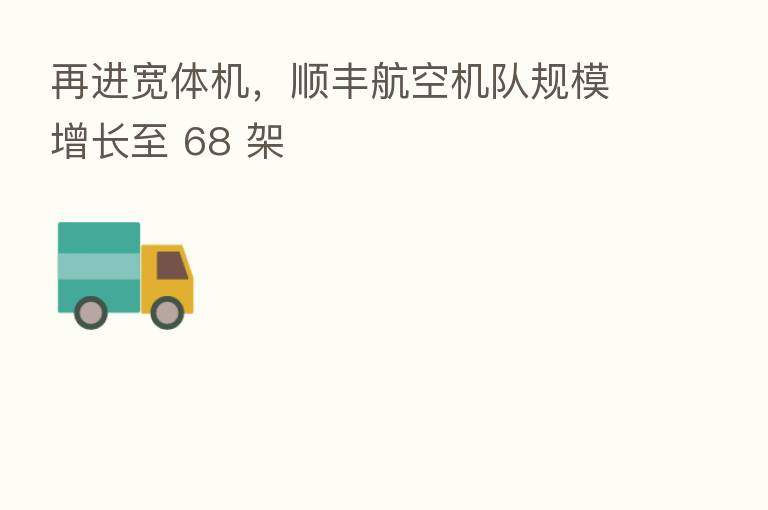 再进宽体机，顺丰航空机队规模增长至 68 架