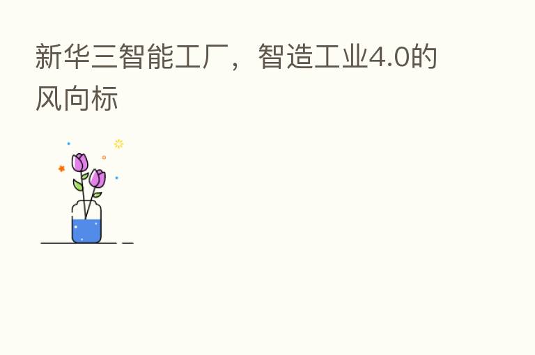 新华三智能工厂,智造工业4.0的风向标