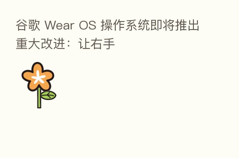 谷歌 Wear OS 操作系统即将推出重大改进：让右手