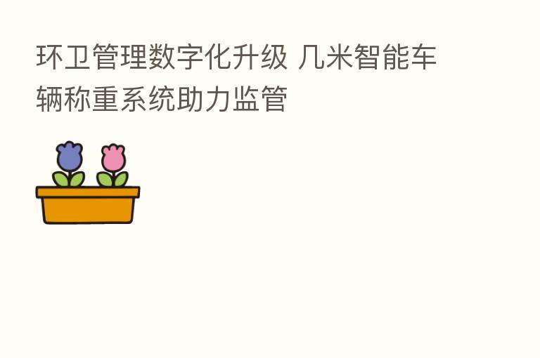 环卫管理数字化升级 几米智能车辆称重系统助力监管