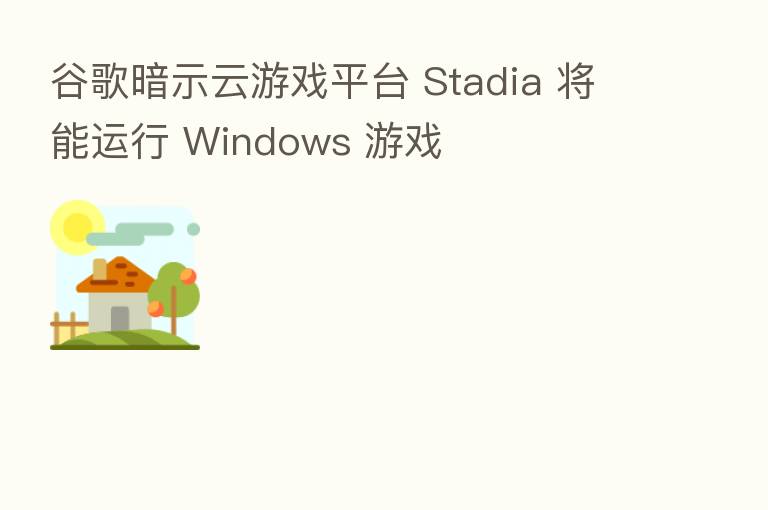 谷歌暗示云游戏平台 Stadia 将能运行 Windows 游戏