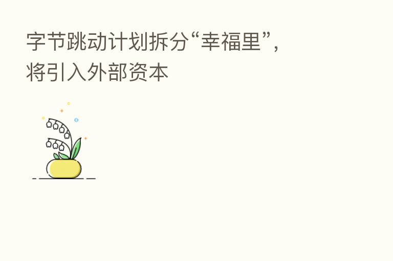 字节跳动计划拆分“幸福里”,将引入外部资本