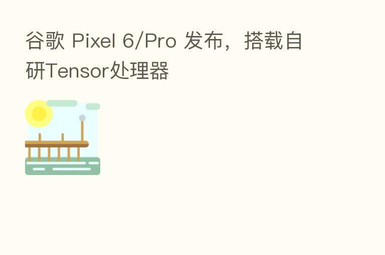 谷歌 Pixel 6/Pro 发布，搭载自研Tensor处理器