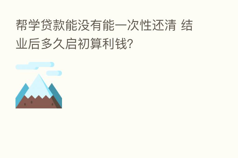 帮学贷款能没有能一次性还清 结业后多久启初算利前？