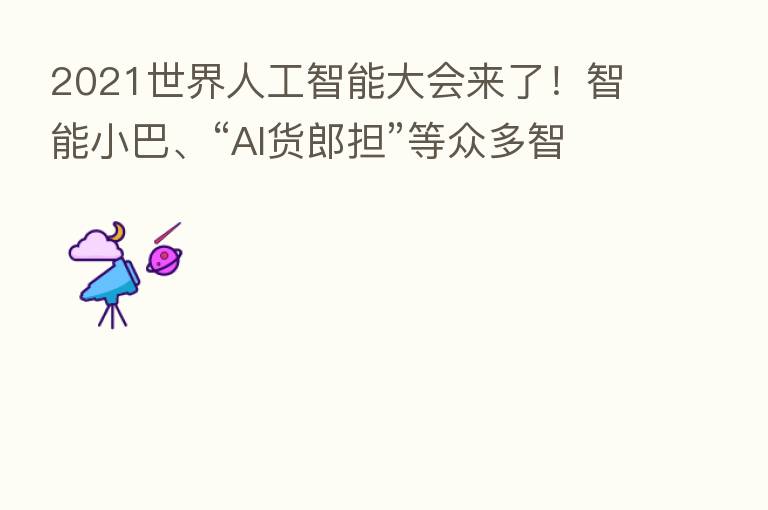 2021世界人工智能大会来了！智能小巴、“AI货郎担”等众多智能新品等你来体验