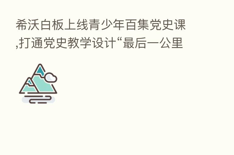 希沃白板上线青少年百集党史课,打通党史教学设计“   后一公里”
