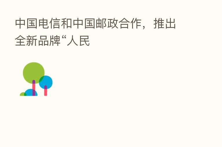 中国电信和中国邮政合作,推出全新品牌“人民
