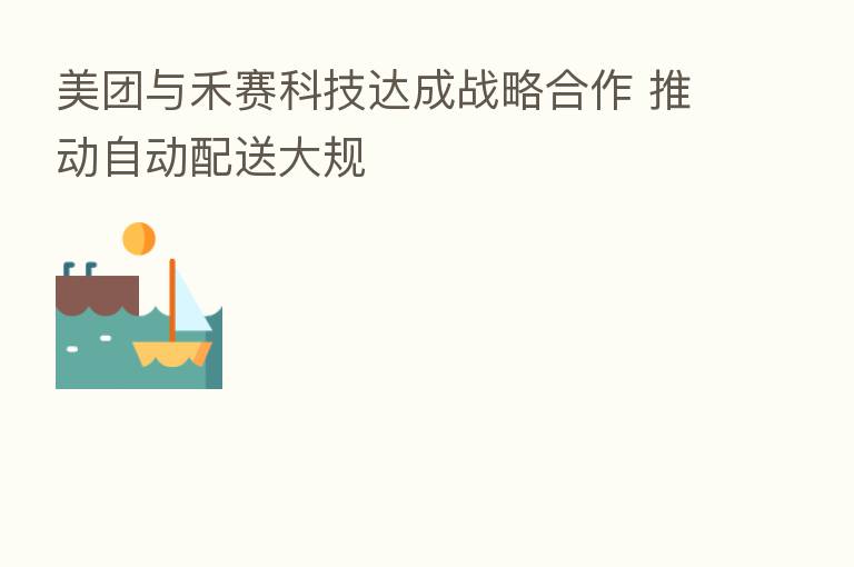 美团与禾赛科技达成战略合作 推动自动配送大规