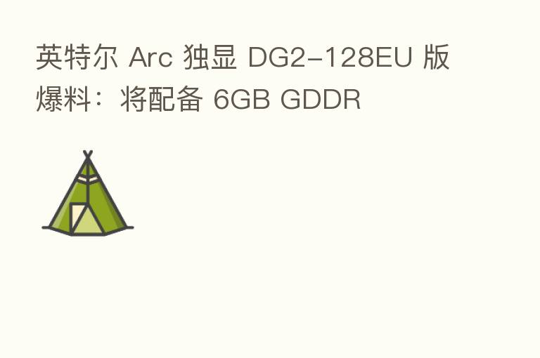 英特尔 Arc 独显 DG2-128EU 版爆料：将配备 6GB GDDR