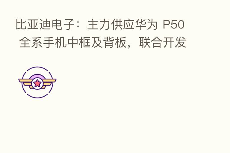 比亚迪电子：主力供应华为 P50 全系手机中框及背板，联合开发全球首创的高铝锂玻璃