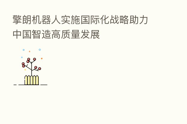擎朗机器人实施国际化战略助力中国智造高质量发展